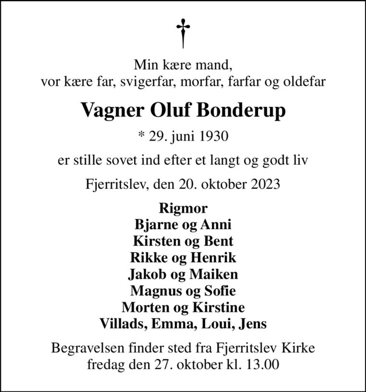 Min kære mand, vor kære far, svigerfar, morfar, farfar og oldefar
Vagner Oluf Bonderup
* 29. juni 1930
er stille sovet ind efter et langt og godt liv
Fjerritslev, den 20. oktober 2023
Rigmor Bjarne og Anni Kirsten og Bent Rikke og Henrik Jakob og Maiken Magnus og Sofie Morten og Kirstine Villads, Emma, Loui, Jens
Begravelsen finder sted fra Fjerritslev Kirke  fredag den 27. oktober kl. 13.00