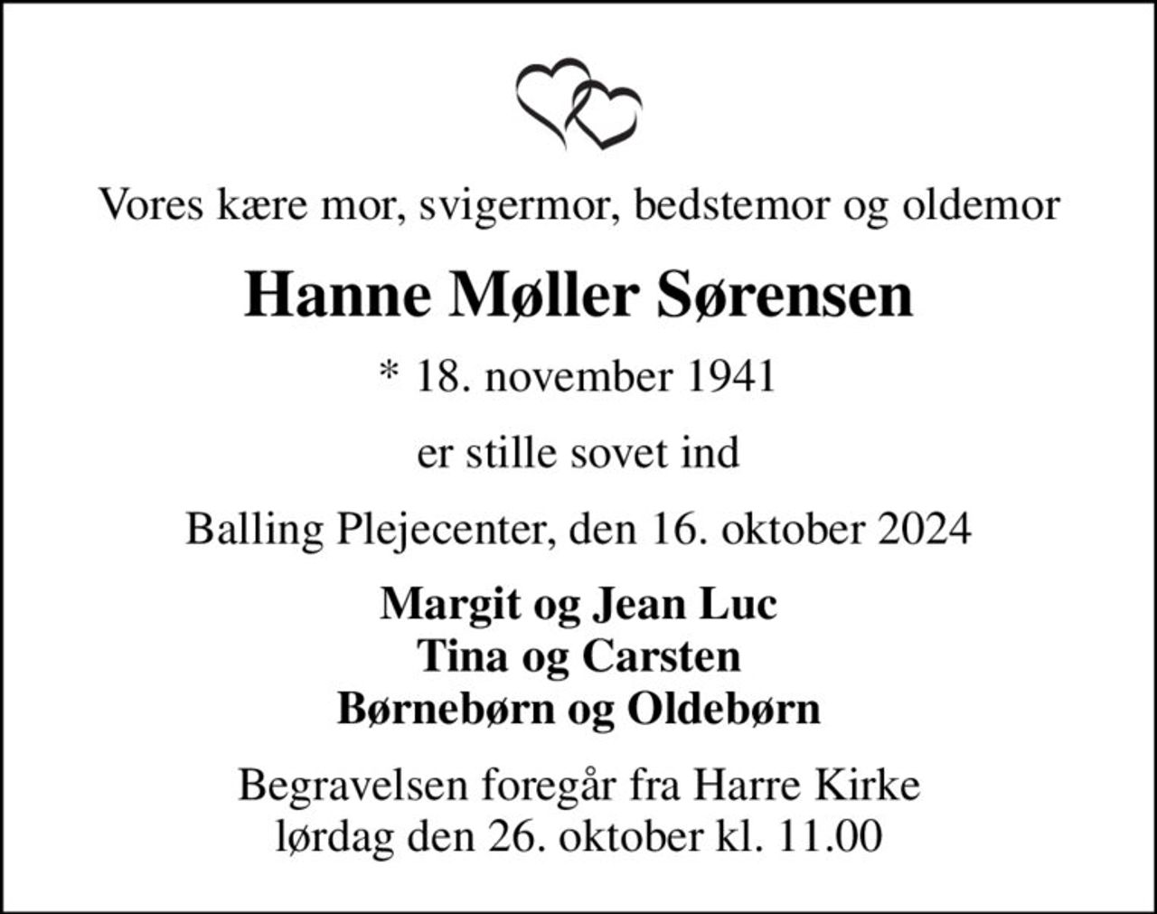 Vores kære mor, svigermor, bedstemor og oldemor
Hanne Møller Sørensen
* 18. november 1941
er stille sovet ind
Balling Plejecenter, den 16. oktober 2024
Margit og Jean Luc Tina og Carsten Børnebørn og Oldebørn
Begravelsen foregår fra Harre Kirke  lørdag den 26. oktober kl. 11.00