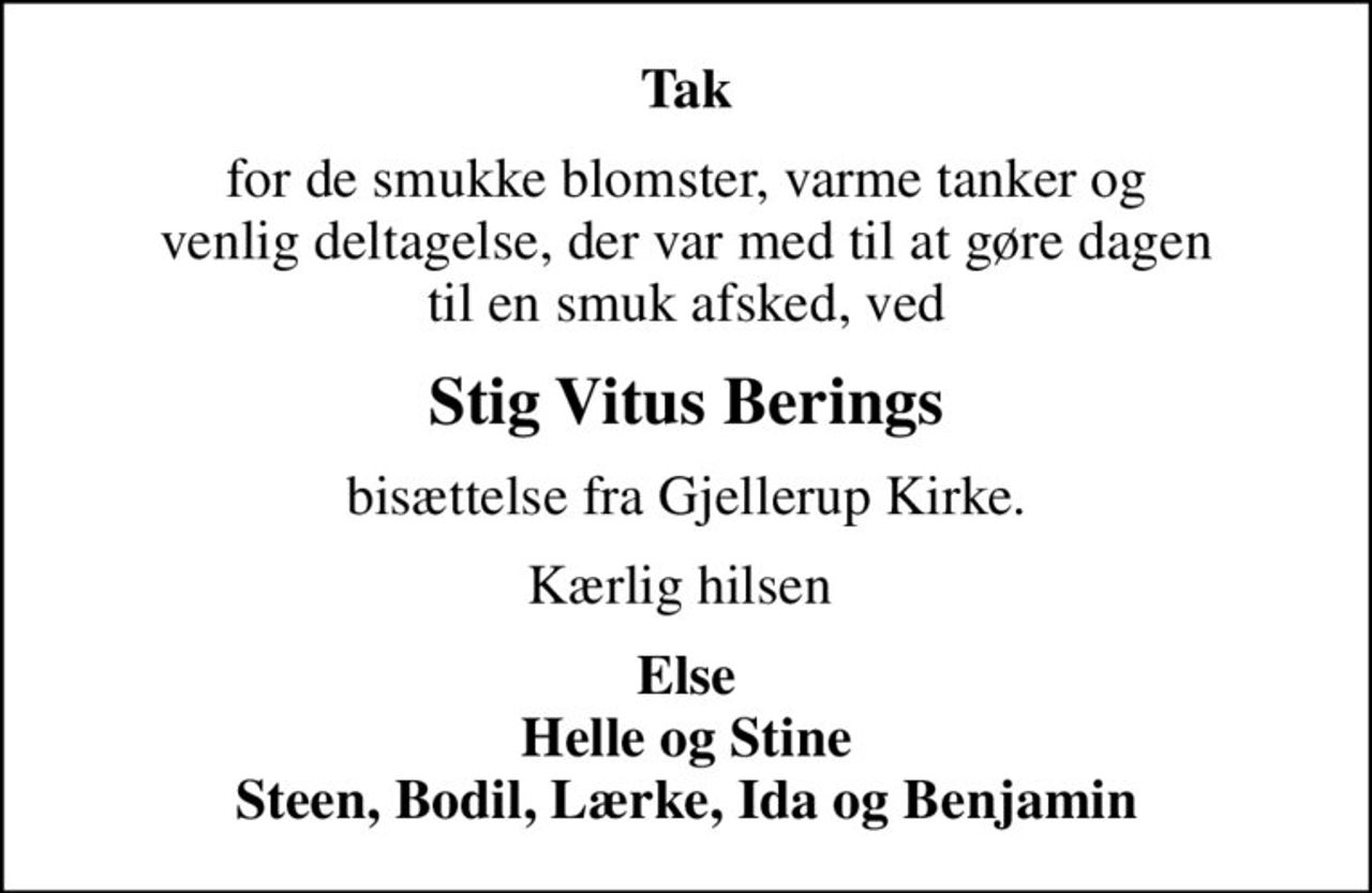 Tak
for de smukke blomster, varme tanker og  venlig deltagelse, der var med til at gøre dagen  til en smuk afsked, ved
Stig Vitus Berings
bisættelse fra Gjellerup Kirke.
Kærlig hilsen 
Else Helle og Stine Steen, Bodil, Lærke, Ida og Benjamin