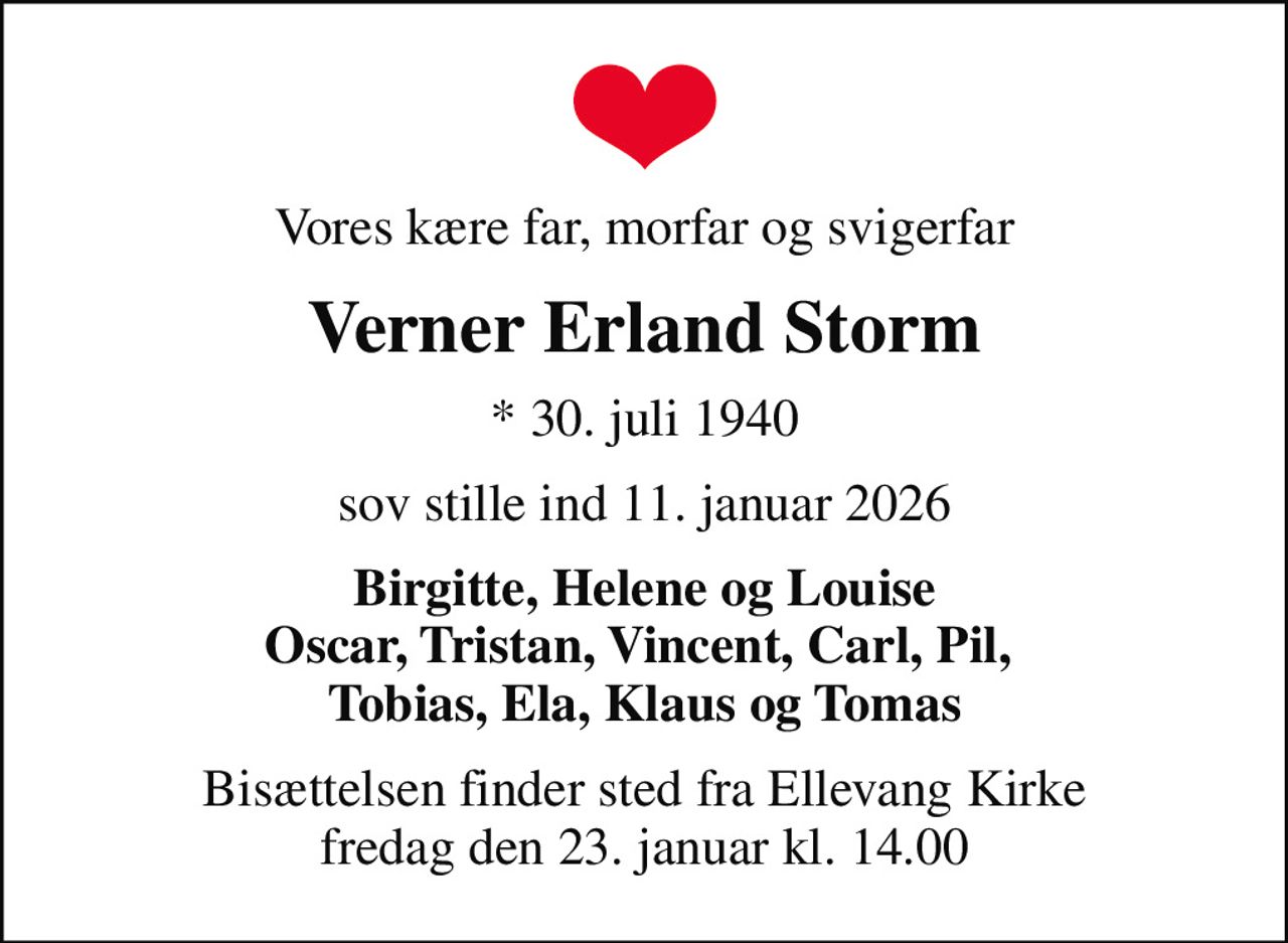 Vores kære far, morfar og svigerfar
Verner Erland Storm
* 30. juli 1940
sov stille ind 11. januar 2026
Birgitte, Helene og Louise Oscar, Tristan, Vincent, Carl, Pil,  Tobias, Ela, Klaus og Tomas
Bisættelsen finder sted fra Ellevang Kirke  fredag den 23. januar kl. 14.00