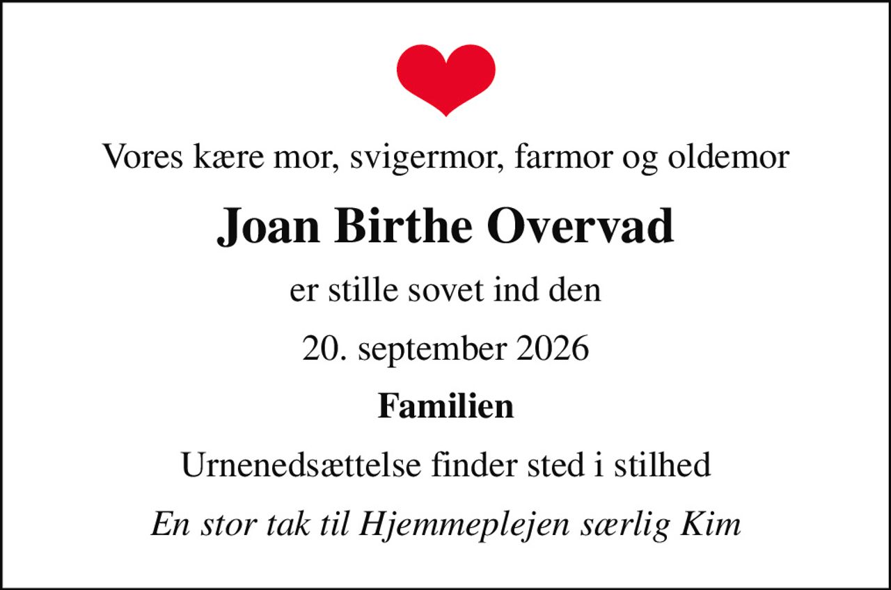 Vores kære mor, svigermor, farmor og oldemor
Joan Birthe Overvad
er stille sovet ind den
20. september 2026
Familien
Urnenedsættelse finder sted i stilhed
En stor tak til Hjemmeplejen særlig Kim