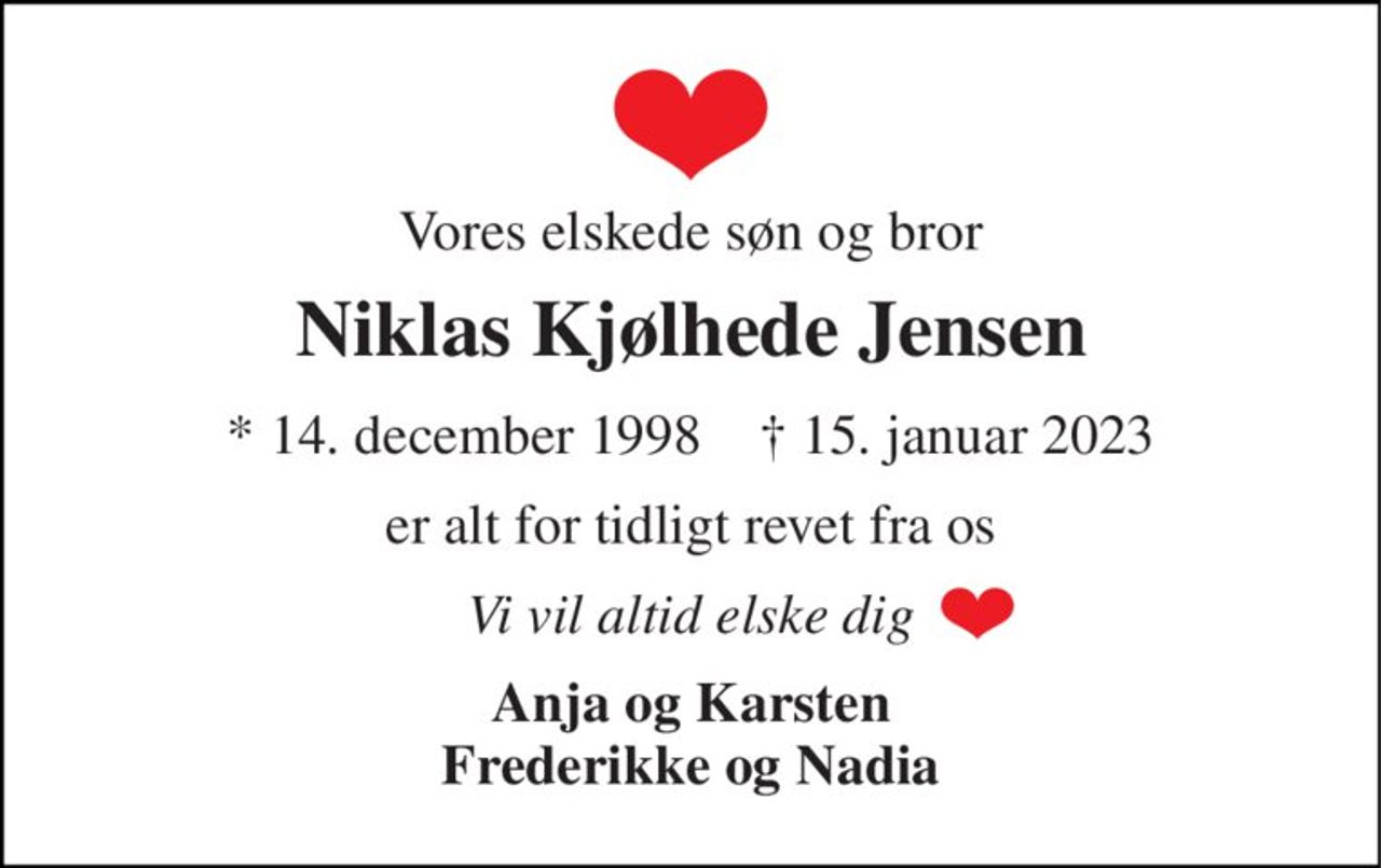 Vores elskede søn og bror 
Niklas Kjølhede Jensen 
*​ 14. december 1998​    †​ 15. januar 2023 
er alt for tidligt revet fra os 
Vi vil altid elske dig 
Anja og Karsten Frederikke og Nadia