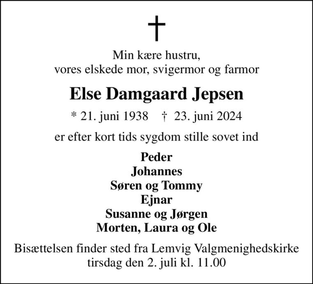 Min kære hustru, vores elskede mor, svigermor og farmor
Else Damgaard Jepsen
* 21. juni 1938    ✝ 23. juni 2024
er efter kort tids sygdom stille sovet ind
Peder Johannes Søren og Tommy Ejnar Susanne og Jørgen Morten, Laura og Ole
Bisættelsen finder sted fra Lemvig Valgmenighedskirke  tirsdag den 2. juli kl. 11.00