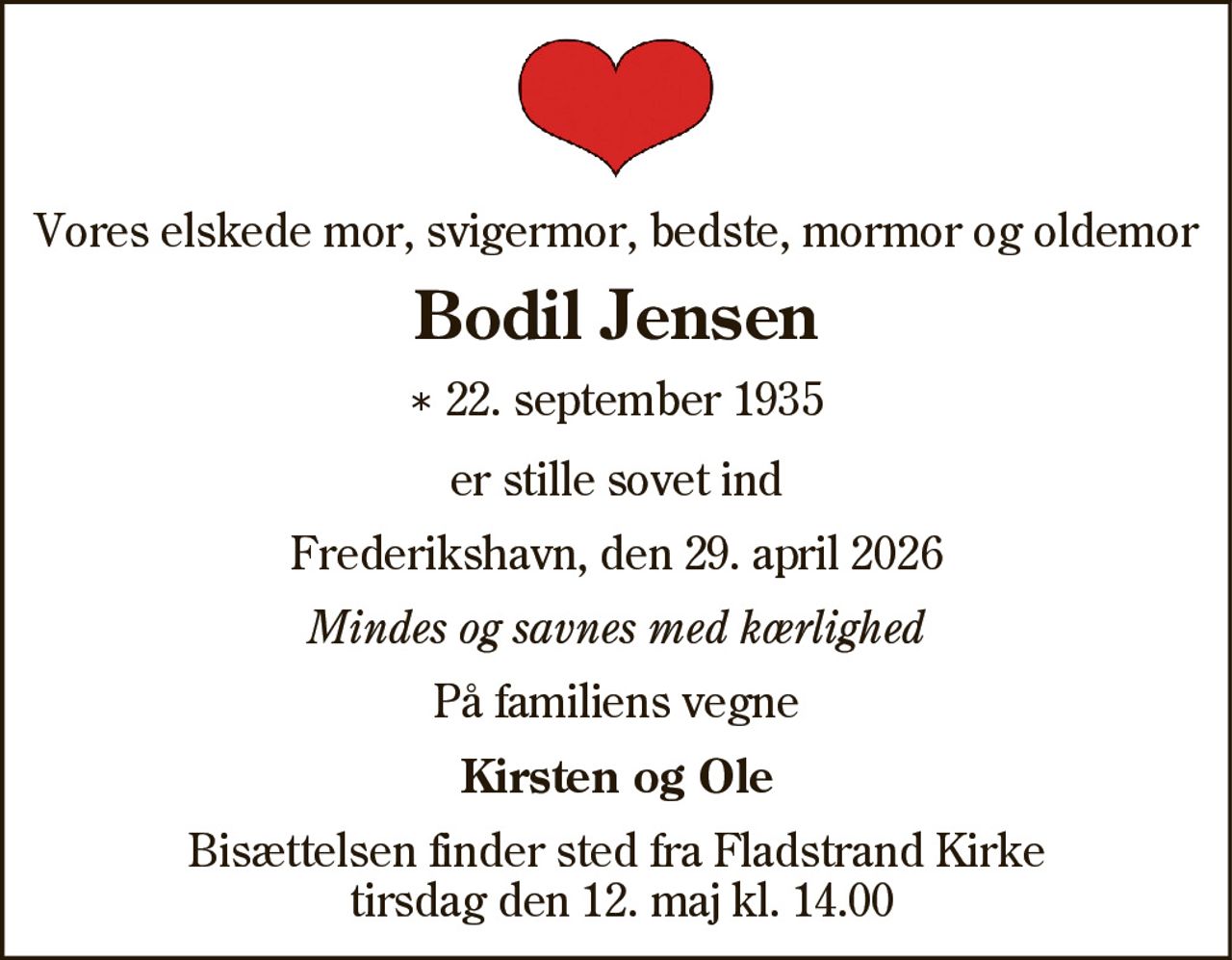 Vores elskede mor, svigermor, bedste, mormor og oldemor
Bodil Jensen
* 22. september 1935
er stille sovet ind
Frederikshavn, den 29. april 2026
Mindes og savnes med kærlighed
På familiens vegne
Kirsten og Ole
Bisættelsen finder sted fra Fladstrand Kirke
tirsdag den 12. maj kl. 14.00