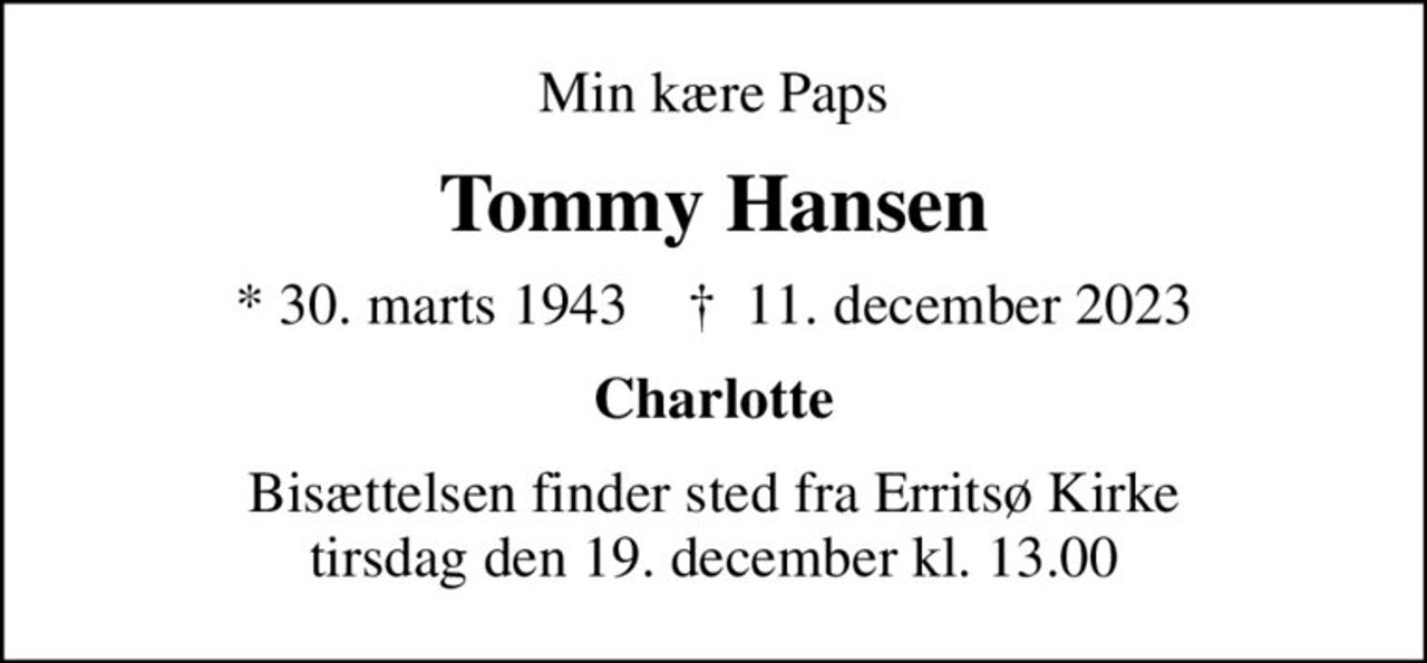 Min kære Paps
Tommy Hansen
* 30. marts 1943    ✝ 11. december 2023
Charlotte
Bisættelsen finder sted fra Erritsø Kirke  tirsdag den 19. december kl. 13.00