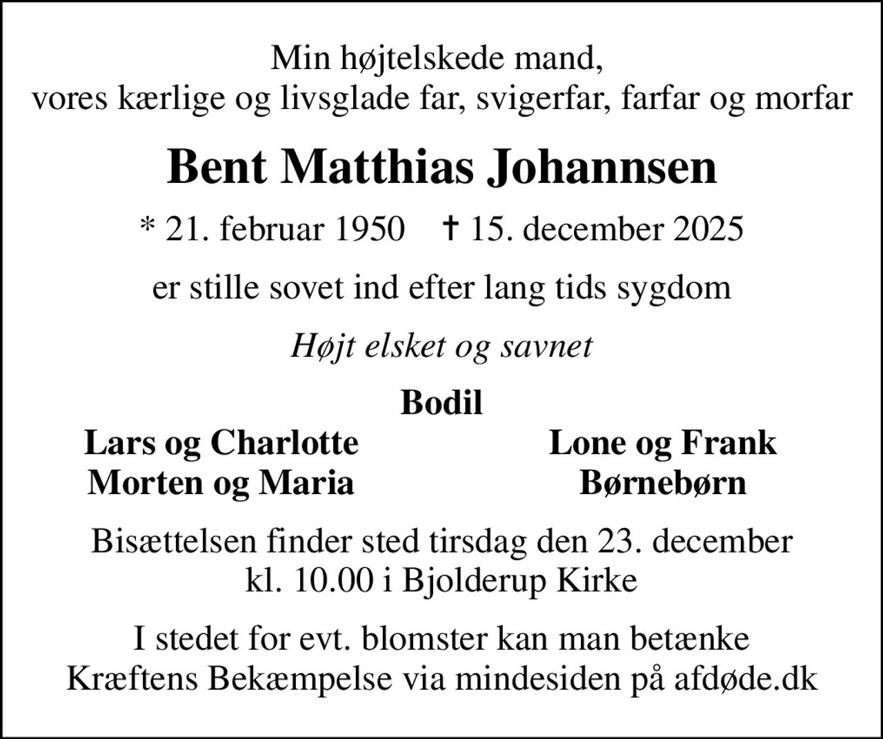 Min højtelskede mand,  vores kærlige og livsglade far, svigerfar, farfar og morfar
Bent Matthias Johannsen
* 21. februar 1950    ✝ 15. december 2025
er stille sovet ind efter lang tids sygdom
Højt elsket og savnet
Bodil
Lars og Charlotte
Lone og Frank
Morten og Maria
Børnebørn
Bisættelsen finder sted tirsdag den 23. december kl. 10.00 i Bjolderup Kirke
I stedet for evt. blomster kan man betænke
					Kræftens Bekæmpelse via mindesiden på afdøde.dk