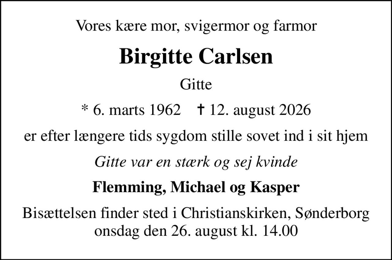 Vores kære mor, svigermor og farmor
Birgitte Carlsen
Gitte
* 6. marts 1962    ✝ 12. august 2026
er efter længere tids sygdom stille sovet ind i sit hjem
Gitte var en stærk og sej kvinde
Flemming, Michael og Kasper
Bisættelsen finder sted i Christianskirken, Sønderborg  onsdag den 26. august kl. 14.00