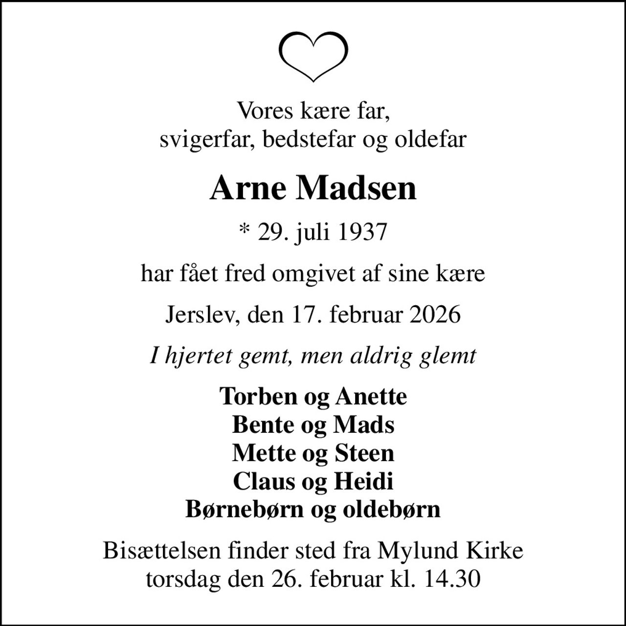Vores kære far, svigerfar, bedstefar og oldefar
Arne Madsen
* 29. juli 1937
har fået fred omgivet af sine kære
Jerslev, den 17. februar 2026
I hjertet gemt, men aldrig glemt
Torben og Anette Bente og Mads Mette og Steen Claus og Heidi Børnebørn og oldebørn
Bisættelsen finder sted fra Mylund Kirke  torsdag den 26. februar kl. 14.30