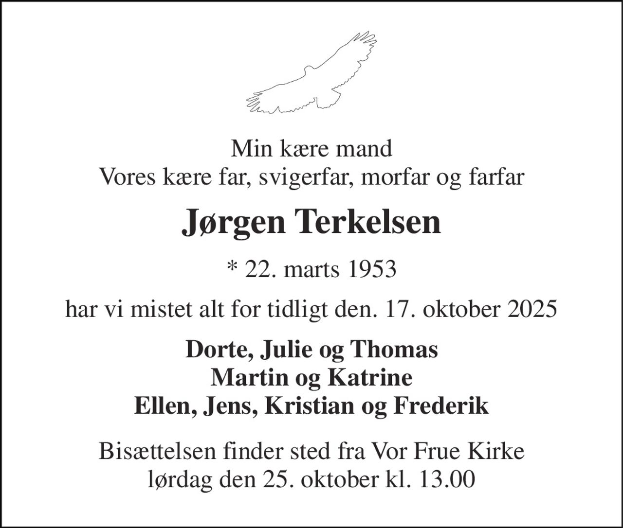 Min kære mand Vores kære far, svigerfar, morfar og farfar 
Jørgen Terkelsen 
* 22. marts 1953 
har vi mistet alt for tidligt den. 17. oktober 2025 
Dorte, Julie og Thomas Martin og Katrine Ellen, Jens, Kristian og Frederik 
Bisættelsen​ finder sted fra Vor Frue Kirke​ lørdag den 25. oktober​ kl. 13.00