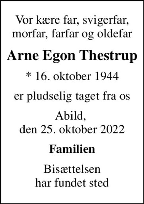 Vor kære far, svigerfar, morfar, farfar og oldefar
Arne Egon Thestrup
* 16. oktober 1944
er pludselig taget fra os
Abild,  den 25. oktober 2022
Familien
Bisættelsen har fundet sted