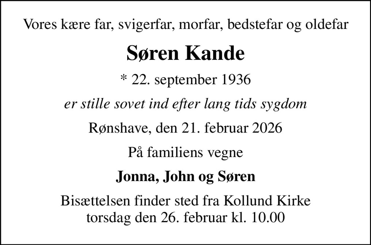 Vores kære far, svigerfar, morfar, bedstefar og oldefar
Søren Kande
* 22. september 1936
er stille sovet ind efter lang tids sygdom
Rønshave, den 21. februar 2026
På familiens vegne
Jonna, John og Søren
Bisættelsen finder sted fra Kollund Kirke  torsdag den 26. februar kl. 10.00