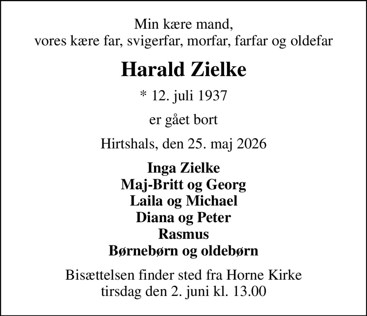 Min kære mand, vores kære far, svigerfar, morfar, farfar og oldefar
Harald Zielke
* 12. juli 1937
er gået bort
Hirtshals, den 25. maj 2026
Inga Zielke Maj-Britt og Georg Laila og Michael Diana og Peter Rasmus Børnebørn og oldebørn
Bisættelsen finder sted fra Horne Kirke  tirsdag den 2. juni kl. 13.00