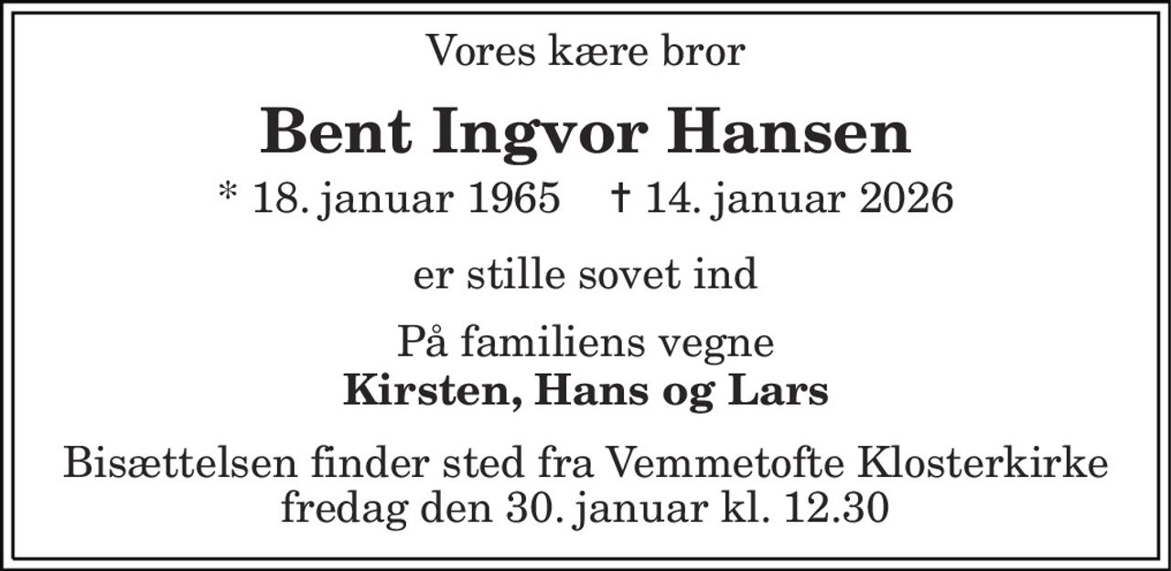 Vores kære bror 
Bent Ingvor Hansen 
* 18. januar 1965    ✝ 14. januar 2026 
er stille sovet ind 
På familiens vegne 
Kirsten, Hans og Lars 
Bisættelsen finder sted fra Vemmetofte Klosterkirke fredag den 30. januar kl. 12.30