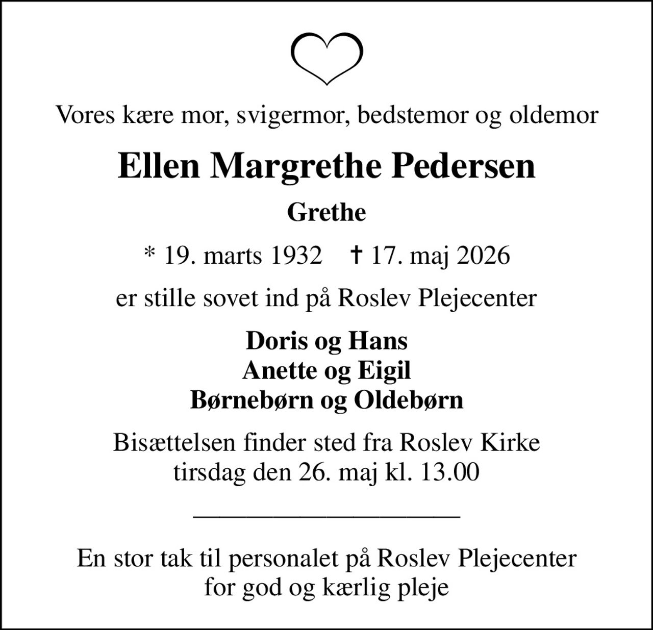 Vores kære mor, svigermor, bedstemor og oldemor
Ellen Margrethe Pedersen
Grethe
* 19. marts 1932    ✝ 17. maj 2026
er stille sovet ind på Roslev Plejecenter
Doris og Hans Anette og Eigil Børnebørn og Oldebørn
Bisættelsen finder sted fra Roslev Kirke  tirsdag den 26. maj kl. 13.00 
En stor tak til personalet på Roslev Plejecenter for god og kærlig pleje