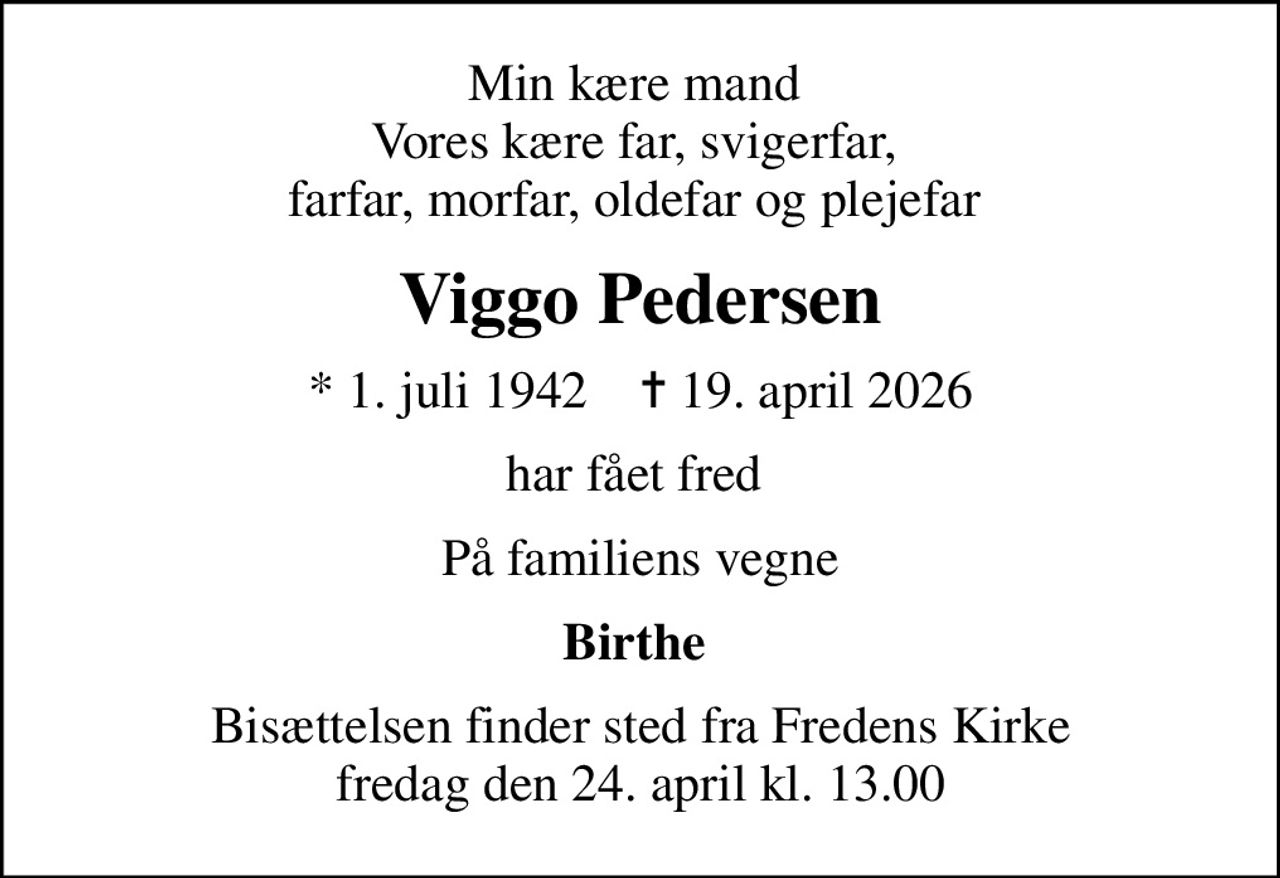 Min kære mand  Vores kære far, svigerfar,  farfar, morfar, oldefar og plejefar 
Viggo Pedersen
* 1. juli 1942    ✝ 19. april 2026
har fået fred 
På familiens vegne
Birthe 
Bisættelsen finder sted fra Fredens Kirke  fredag den 24. april kl. 13.00