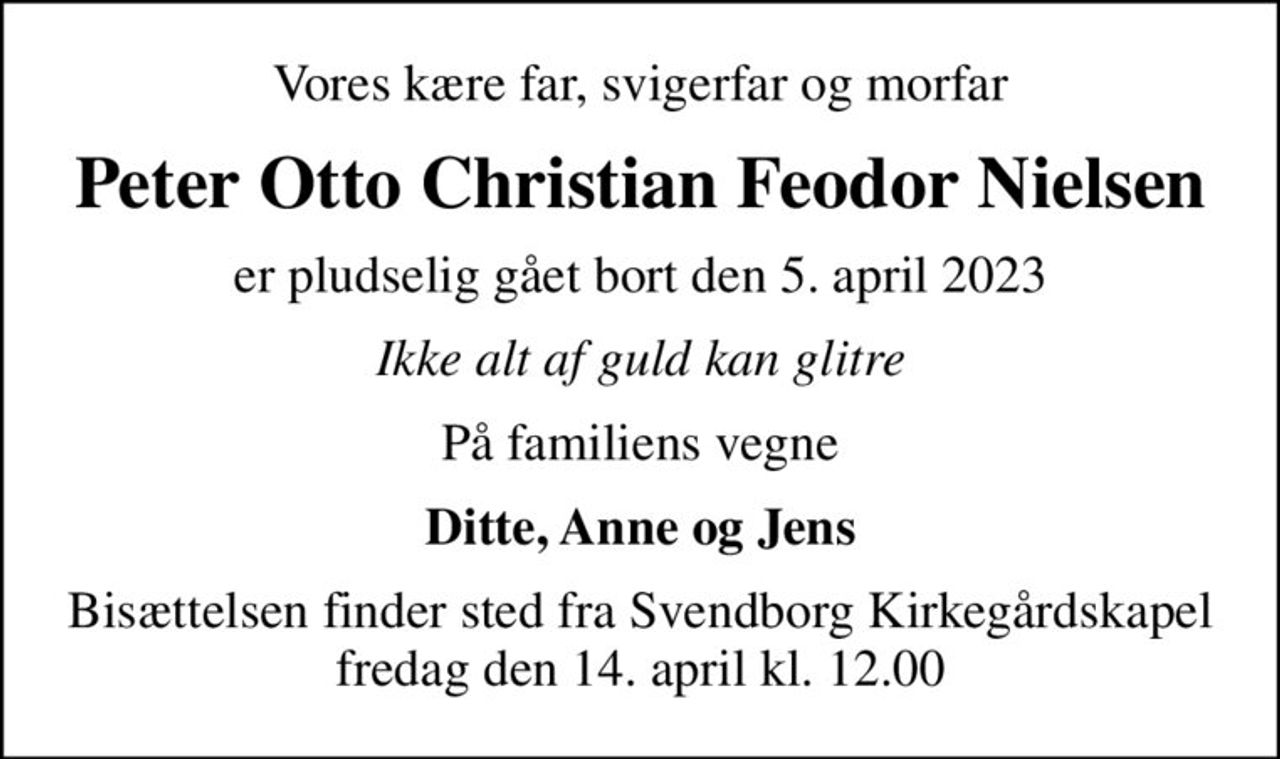 Vores kære far, svigerfar og morfar
Peter Otto Christian Feodor Nielsen
er pludselig gået bort den 5. april 2023
Ikke alt af guld kan glitre
På familiens vegne
Ditte, Anne og Jens
Bisættelsen finder sted fra Svendborg Kirkegårdskapel  fredag den 14. april kl. 12.00