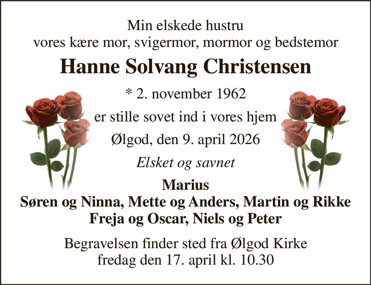 Min elskede hustru vores kære mor, svigermor, mormor og bedstemor 
Hanne Solvang Christensen 
*​ 2. november 1962 
er stille sovet ind i vores hjem 
Ølgod, den 9. april 2026 
Elsket og savnet 
Marius Søren og Ninna, Mette og Anders, Martin og Rikke Freja og Oscar, Niels og Peter 
Begravelsen​ finder sted fra Ølgod Kirke​ fredag den 17. april​ kl. 10.30