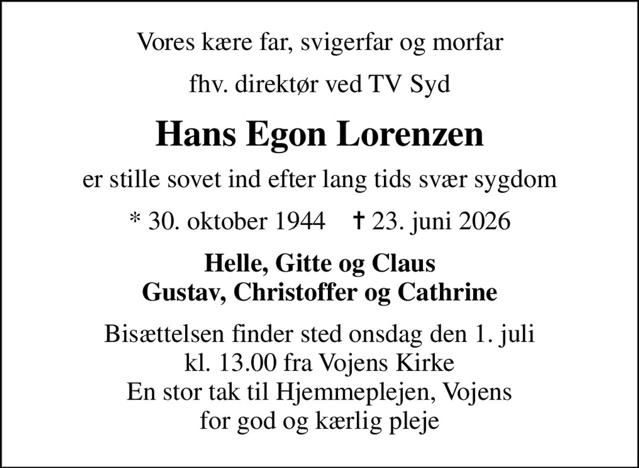 Vores kære far, svigerfar og morfar
fhv. direktør ved TV Syd
Hans Egon Lorenzen
er stille sovet ind efter lang tids svær sygdom
* 30. oktober 1944    ✝ 23. juni 2026
Helle, Gitte og Claus Gustav, Christoffer og Cathrine
Bisættelsen finder sted onsdag den 1. juli kl. 13.00 fra Vojens Kirke En stor tak til Hjemmeplejen, Vojens for god og kærlig pleje