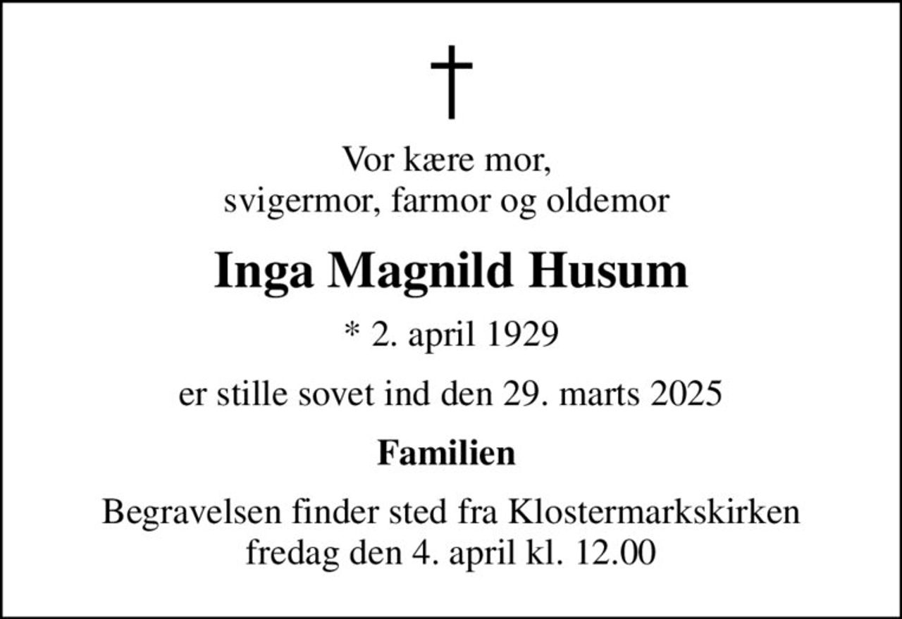 Vor kære mor,  svigermor, farmor og oldemor 
Inga Magnild Husum
* 2. april 1929
er stille sovet ind den 29. marts 2025
Familien 
Begravelsen finder sted fra Klostermarkskirken  fredag den 4. april kl. 12.00