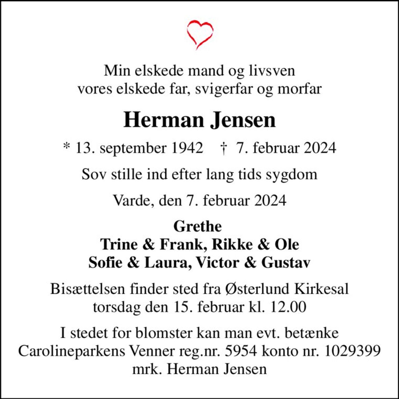 Min elskede mand og livsven vores elskede far, svigerfar og morfar
Herman Jensen
* 13. september 1942    ✝ 7. februar 2024
Sov stille ind efter lang tids sygdom
Varde, den 7. februar 2024
Grethe  Trine & Frank, Rikke & Ole Sofie & Laura, Victor & Gustav
Bisættelsen finder sted fra Østerlund Kirkesal  torsdag den 15. februar kl. 12.00 
I stedet for blomster kan man evt. betænke Carolineparkens Venner reg.nr. 5954 konto nr. 1029399 mrk. Herman Jensen