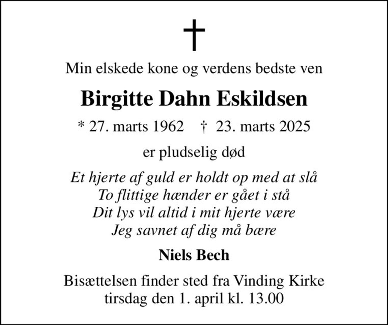 Min elskede kone og verdens bedste ven
Birgitte Dahn Eskildsen
* 27. marts 1962    ✝ 23. marts 2025
er pludselig død
Et hjerte af guld er holdt op med at slå To flittige hænder er gået i stå Dit lys vil altid i mit hjerte være Jeg savnet af dig må bære
Niels Bech
Bisættelsen finder sted fra Vinding Kirke  tirsdag den 1. april kl. 13.00