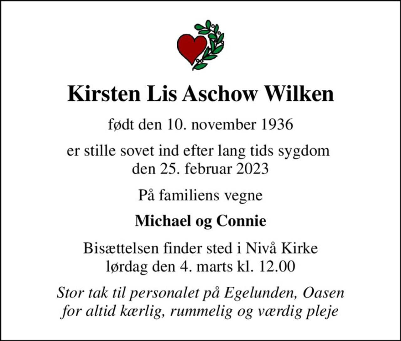 Kirsten Lis Aschow Wilken 
født den 10. november 1936 
er stille sovet ind efter lang tids sygdom  den 25. februar 2023 
På familiens vegne 
Michael og Connie 
Bisættelsen​ finder sted i Nivå Kirke​ lørdag den 4. marts​ kl. 12.00 
Stor tak til personalet på Egelunden, Oasen for altid kærlig, rummelig og værdig pleje
