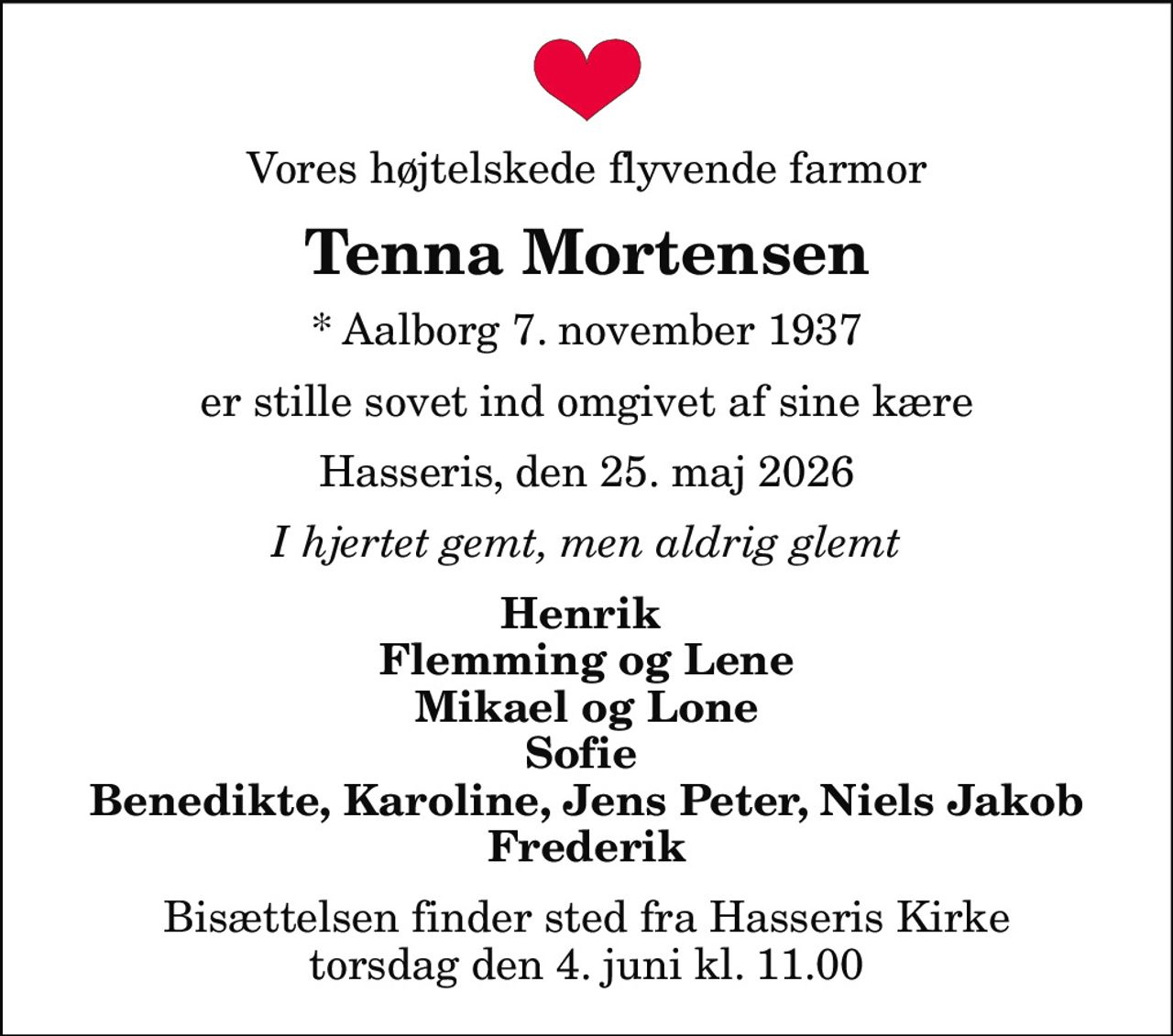 Vores højtelskede flyvende farmor
Tenna Mortensen
* Aalborg 7. november 1937
er stille sovet ind omgivet af sine kære
Hasseris, den 25. maj 2026
I hjertet gemt, men aldrig glemt
Henrik  Flemming og Lene Mikael og Lone Sofie  Benedikte, Karoline, Jens Peter, Niels Jakob Frederik
Bisættelsen finder sted fra Hasseris Kirke  torsdag den 4. juni kl. 11.00