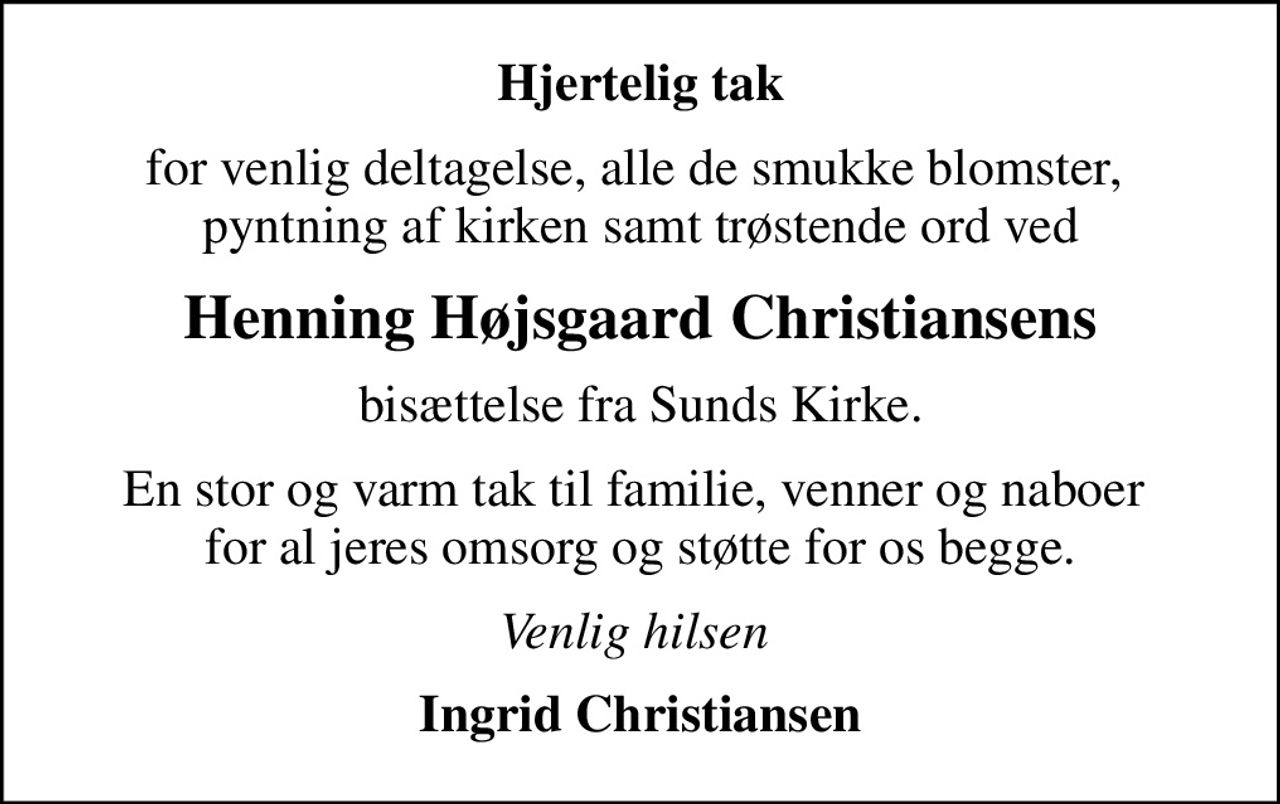 Hjertelig tak
for venlig deltagelse, alle de smukke blomster,  pyntning af kirken samt trøstende ord ved
Henning Højsgaard Christiansens
bisættelse fra Sunds Kirke.
En stor og varm tak til familie, venner og naboer  for al jeres omsorg og støtte for os begge.
Venlig hilsen 
Ingrid Christiansen