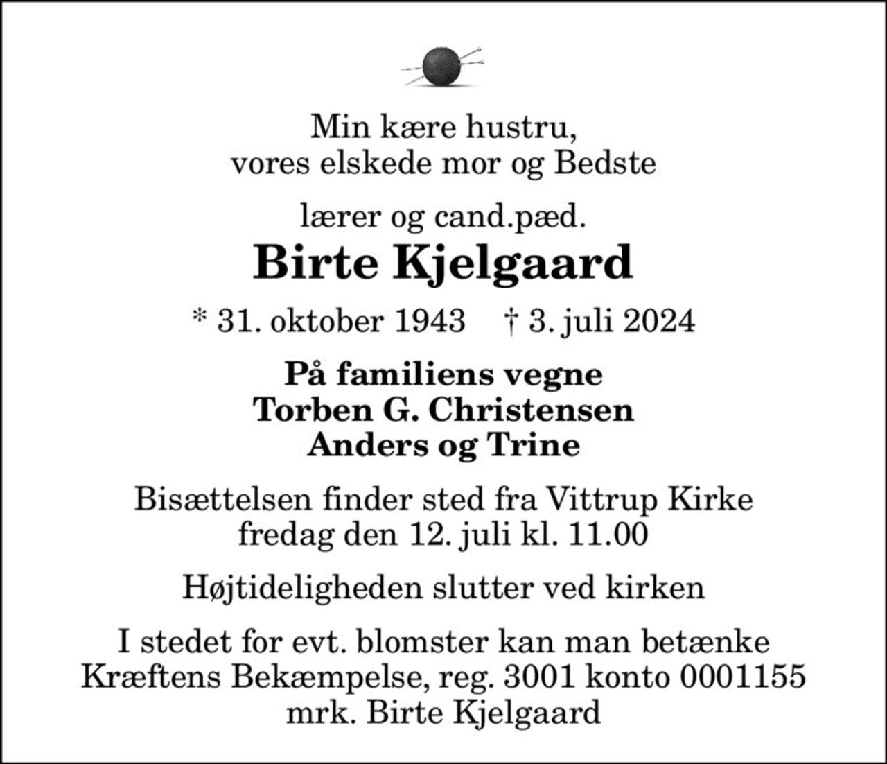 Min kære hustru, vores elskede mor og Bedste
lærer og cand.pæd.
Birte Kjelgaard
* 31. oktober 1943    ✝ 3. juli 2024
På familiens vegne Torben G. Christensen Anders og Trine
Bisættelsen finder sted fra Vittrup Kirke  fredag den 12. juli kl. 11.00  Højtideligheden slutter ved kirken
I stedet for evt. blomster kan man betænke
					Kræftens Bekæmpelse reg.3001konto0001155mrk. Birte
					Kjelgaard