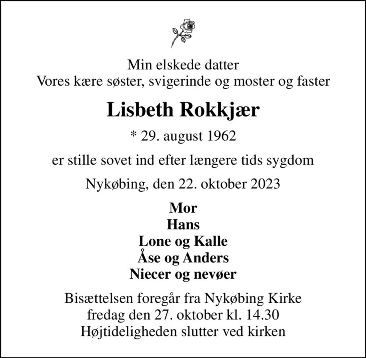 Min elskede datter Vores kære søster, svigerinde og moster og faster
Lisbeth Rokkjær
* 29. august 1962
er stille sovet ind efter længere tids sygdom
Nykøbing, den 22. oktober 2023
Mor Hans Lone og Kalle Åse og Anders Niecer og nevøer
Bisættelsen foregår fra Nykøbing Kirke  fredag den 27. oktober kl. 14.30  Højtideligheden slutter ved kirken