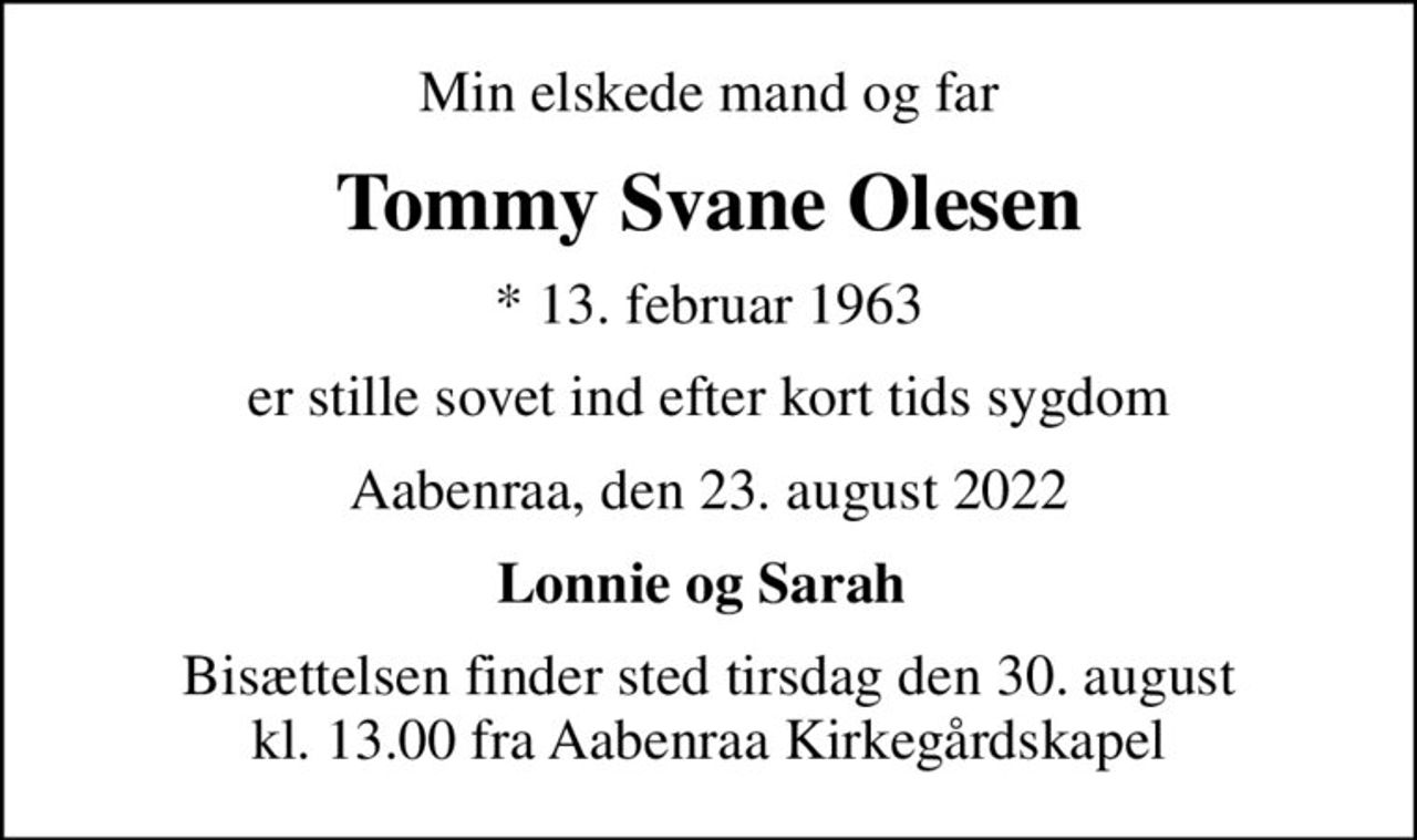 Min elskede mand og far
Tommy Svane Olesen
* 13. februar 1963
er stille sovet ind efter kort tids sygdom
Aabenraa, den 23. august 2022
Lonnie og Sarah 
Bisættelsen finder sted tirsdag den 30. august kl. 13.00 fra Aabenraa Kirkegårdskapel