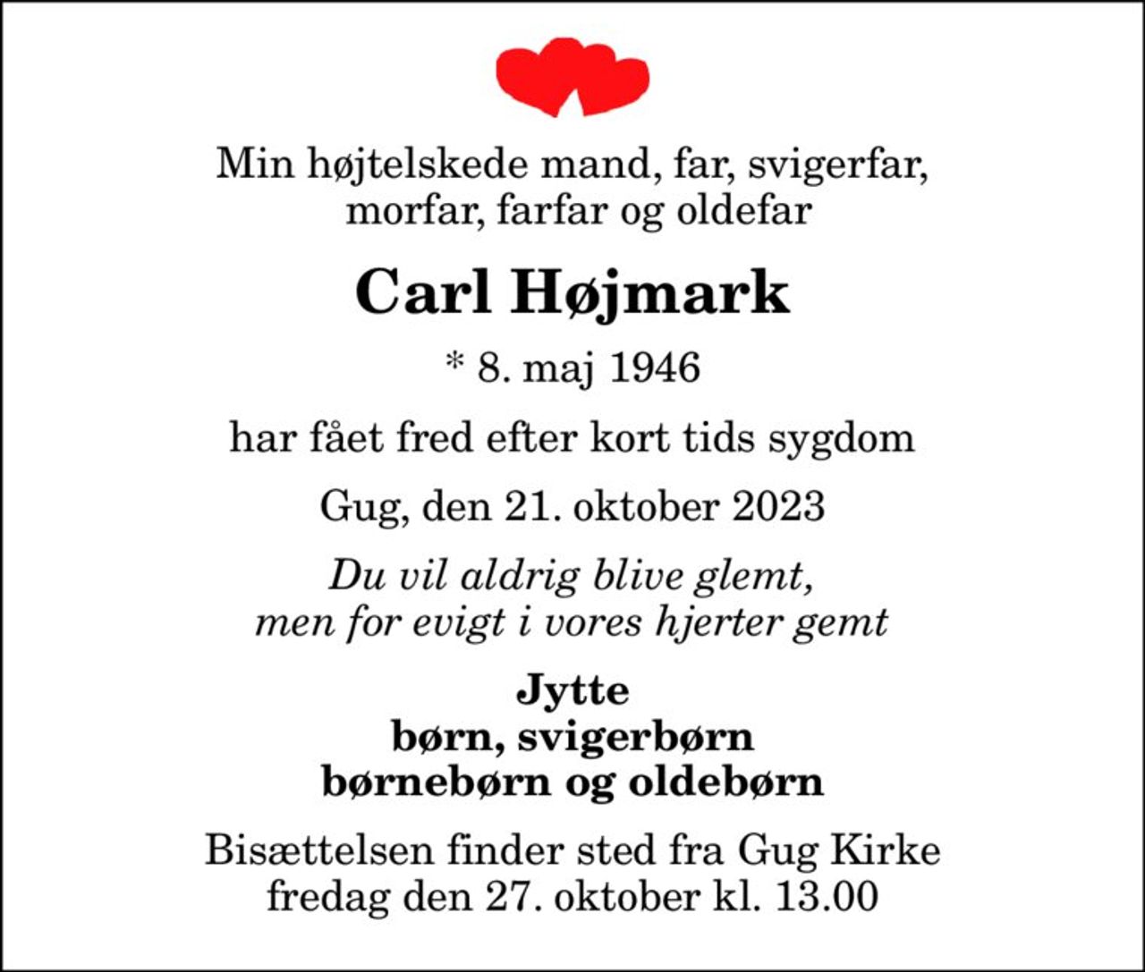 Min højtelskede mand, far, svigerfar,  morfar, farfar og oldefar
Carl Højmark
* 8. maj 1946
har fået fred efter kort tids sygdom
Gug, den 21. oktober 2023
Du vil aldrig blive glemt, men for evigt i vores hjerter gemt
Jytte børn, svigerbørn børnebørn og oldebørn
Bisættelsen finder sted fra Gug Kirke  fredag den 27. oktober kl. 13.00