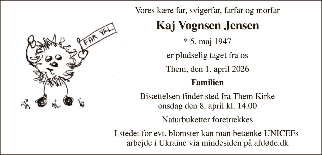 Vores kære far, svigerfar, farfar og morfar 
Kaj Vognsen Jensen 
*​ 5. maj 1947​ 
er pludselig taget fra os 
Them, den 1. april 2026 
Familien 
Bisættelsen​ finder sted fra Them Kirke​ onsdag den 8. april​ kl. 14.00 
Naturbuketter foretrækkes 
I stedet for evt. blomster kan man betænke UNICEFs  arbejde i Ukraine via mindesiden på afdøde.dk