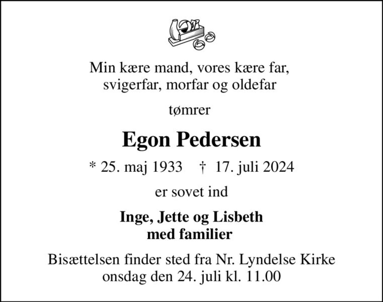 Min kære mand, vores kære far,  svigerfar, morfar og oldefar 
tømrer 
Egon Pedersen
* 25. maj 1933    ✝ 17. juli 2024
er sovet ind
Inge, Jette og Lisbeth med familier 
Bisættelsen finder sted fra Nr. Lyndelse Kirke  onsdag den 24. juli kl. 11.00