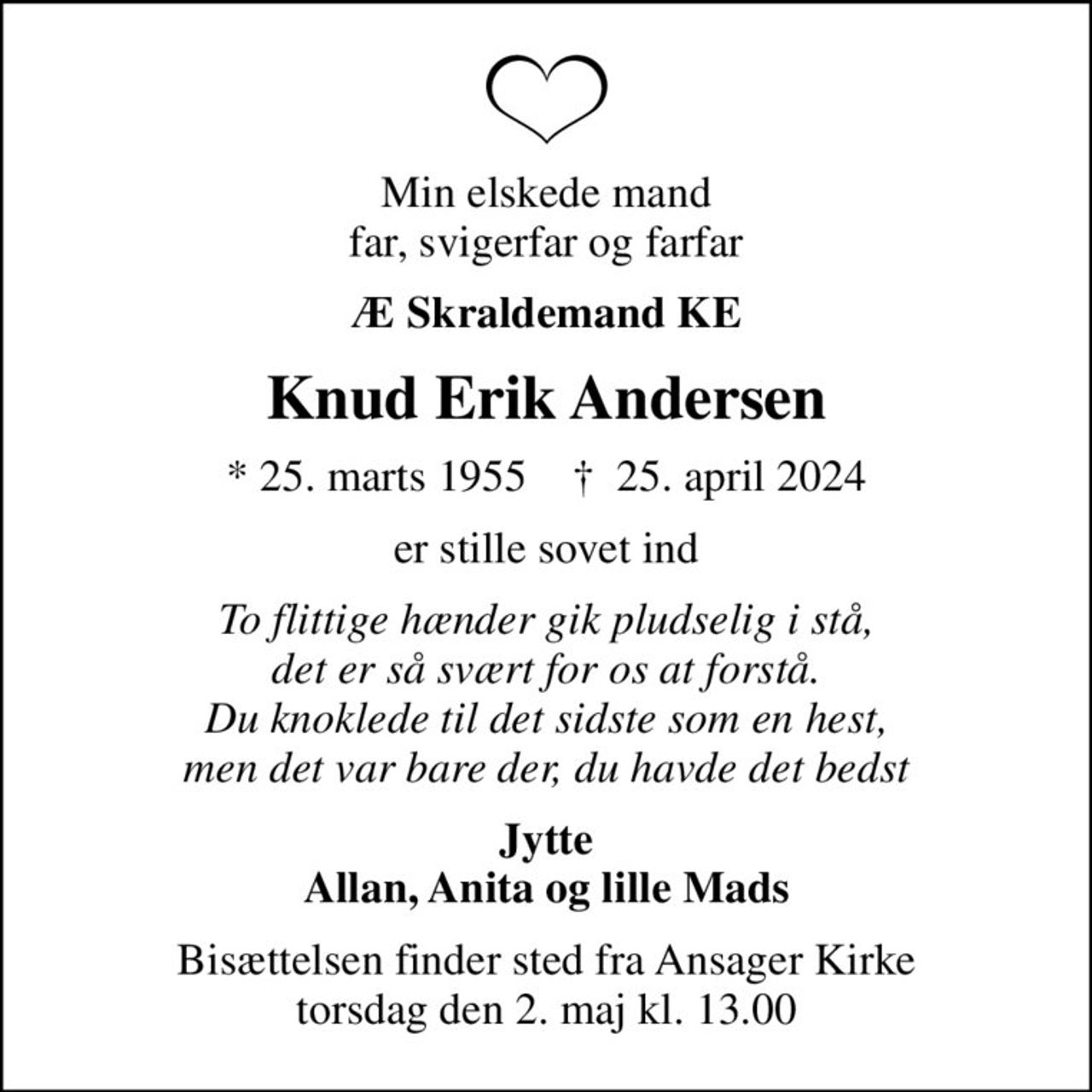 Min elskede mand far, svigerfar og farfar
Æ Skraldemand KE
Knud Erik Andersen
* 25. marts 1955    ✝ 25. april 2024
er stille sovet ind
To flittige hænder gik pludselig i stå, det er så svært for os at forstå. Du knoklede til det sidste som en hest, men det var bare der, du havde det bedst
Jytte Allan, Anita og lille Mads
Bisættelsen finder sted fra Ansager Kirke  torsdag den 2. maj kl. 13.00