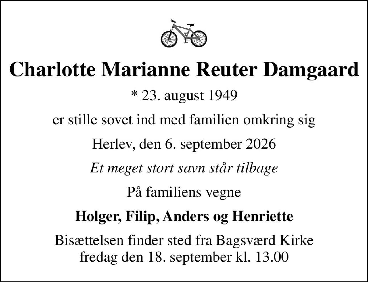 Charlotte Marianne Reuter Damgaard
* 23. august 1949
er stille sovet ind med familien omkring sig
Herlev, den 6. september 2026
Et meget stort savn står tilbage
På familiens vegne
Holger, Filip, Anders og Henriette
Bisættelsen finder sted fra Bagsværd Kirke  fredag den 18. september kl. 13.00
