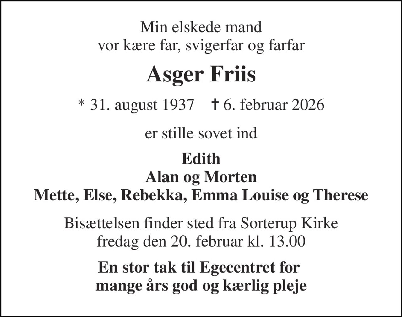 Min elskede mand vor kære far, svigerfar og farfar 
Asger Friis 
* 31. august 1937    ✝ 6. februar 2026 
er stille sovet ind 
Edith Alan og Morten Mette, Else, Rebekka, Emma Louise og Therese 
Bisættelsen finder sted fra Sorterup Kirke fredag den 20. februar kl. 13.00 
En stor tak til Egecentret for  mange års god og kærlig pleje