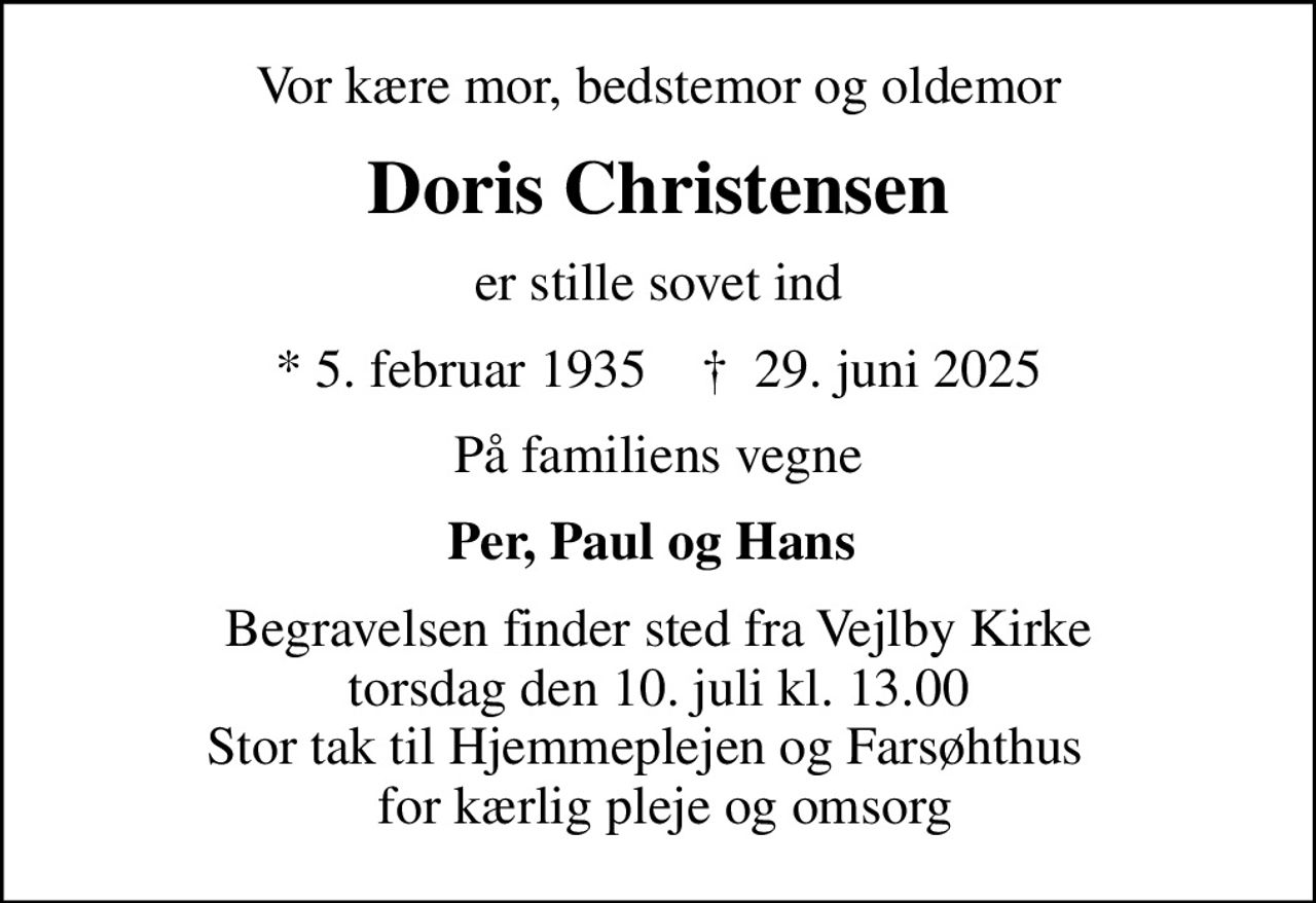 Vor kære mor, bedstemor og oldemor
Doris Christensen
er stille sovet ind
* 5. februar 1935    ✝ 29. juni 2025
På familiens vegne
Per, Paul og Hans 
Begravelsen finder sted fra Vejlby Kirke  torsdag den 10. juli kl. 13.00  Stor tak til Hjemmeplejen og Farsøhthus    for kærlig pleje og omsorg