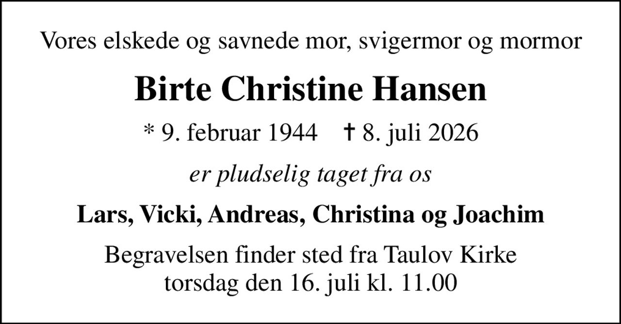 Vores elskede og savnede mor, svigermor og mormor
Birte Christine Hansen
* 9. februar 1944    ✝ 8. juli 2026
er pludselig taget fra os
Lars, Vicki, Andreas, Christina og Joachim
Begravelsen finder sted fra Taulov Kirke  torsdag den 16. juli kl. 11.00