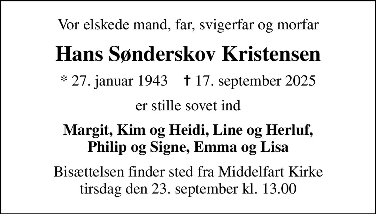 Vor elskede mand, far, svigerfar og morfar
Hans Sønderskov Kristensen
* 27. januar 1943    ✝ 17. september 2025
er stille sovet ind
Margit, Kim og Heidi, Line og Herluf, Philip og Signe, Emma og Lisa
Bisættelsen finder sted fra Middelfart Kirke  tirsdag den 23. september kl. 13.00