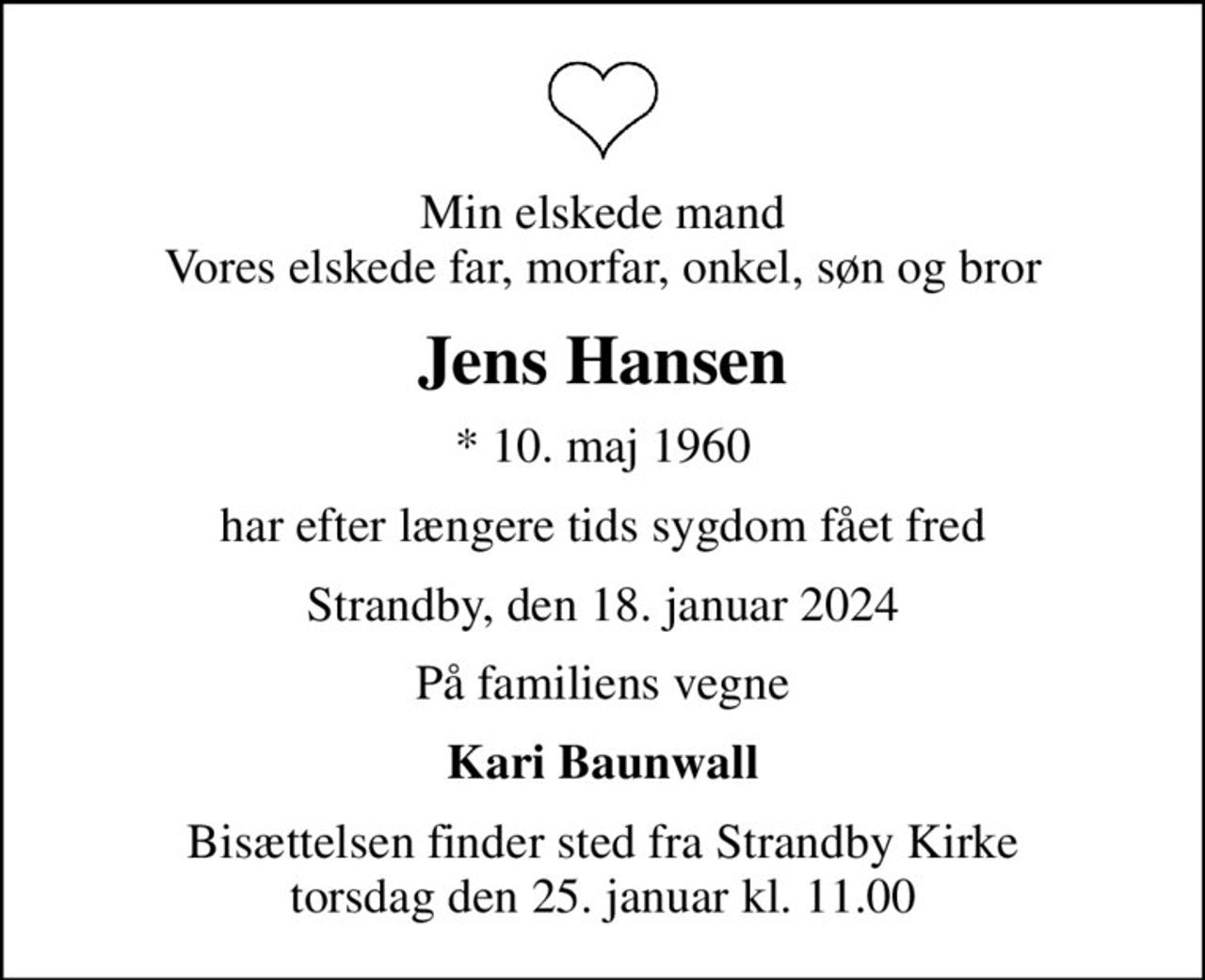 Min elskede mand Vores elskede far, morfar, onkel, søn og bror
Jens Hansen
* 10. maj 1960
har efter længere tids sygdom fået fred
Strandby, den 18. januar 2024
På familiens vegne
Kari Baunwall
Bisættelsen finder sted fra Strandby Kirke  torsdag den 25. januar kl. 11.00