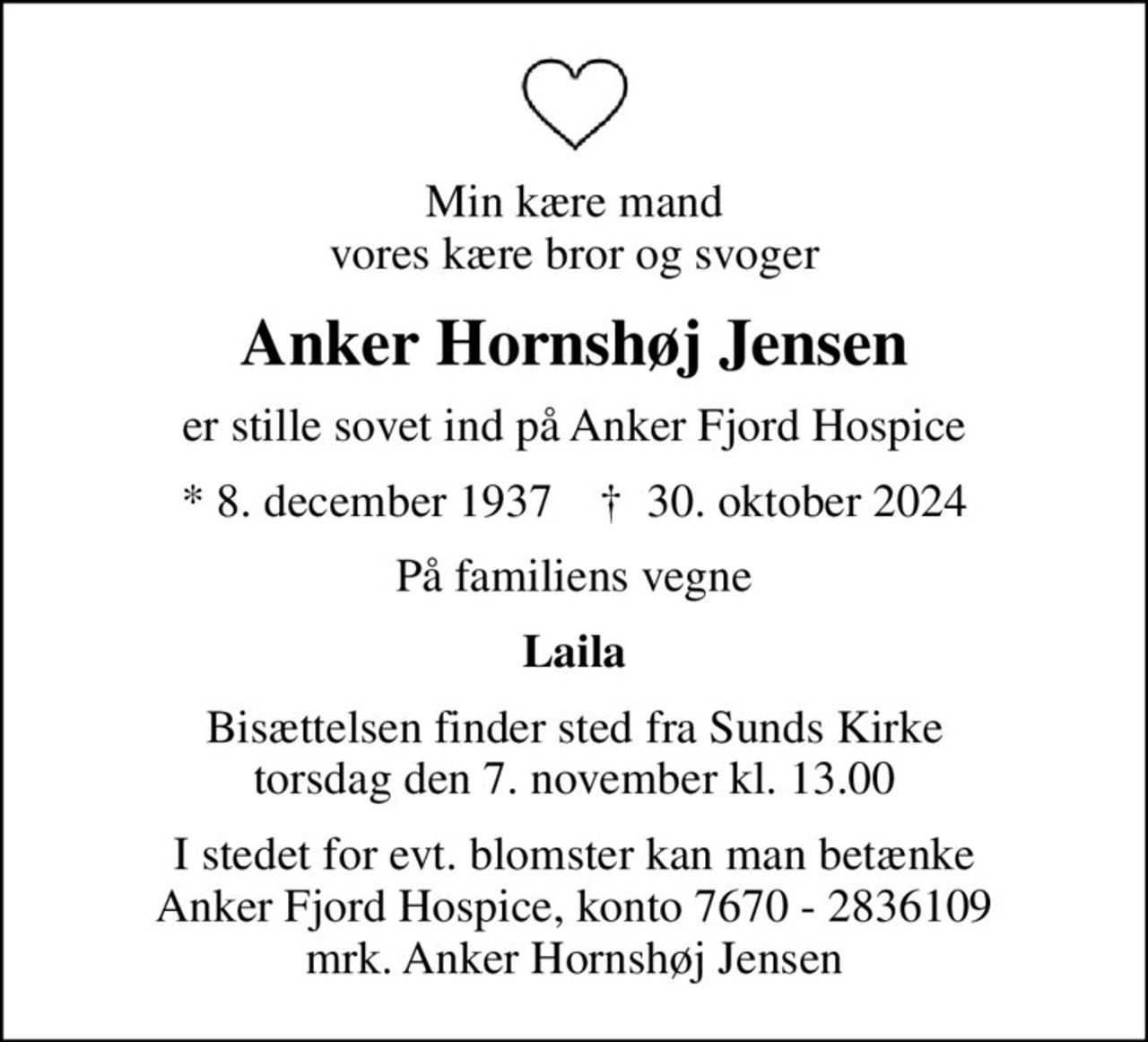 Min kære mand vores kære bror og svoger
Anker Hornshøj Jensen
er stille sovet ind på Anker Fjord Hospice
* 8. december 1937    ✝ 30. oktober 2024
På familiens vegne
Laila
Bisættelsen finder sted fra Sunds Kirke  torsdag den 7. november kl. 13.00 
I stedet for evt. blomster kan man betænke
					Anker Fjord Hospice konto7670-2836109mrk. Anker Hornshøj
					Jensen