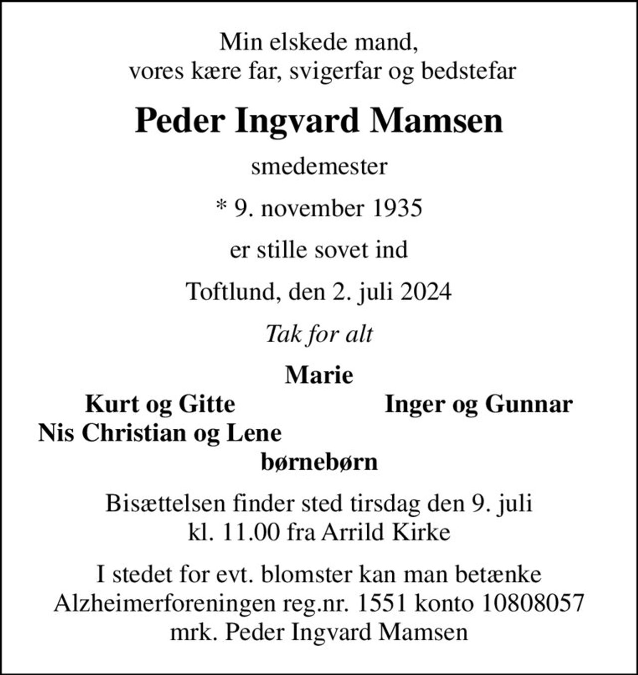 Min elskede mand,  vores kære far, svigerfar og bedstefar
Peder Ingvard Mamsen
smedemester
* 9. november 1935
er stille sovet ind
Toftlund, den 2. juli 2024
Tak for alt
Marie
Kurt og Gitte
Inger og Gunnar
Nis Christian og Lene
Bisættelsen finder sted tirsdag den 9. juli kl. 11.00 fra Arrild Kirke
I stedet for evt. blomster kan man betænke
					Alzheimerforeningen reg.nr.1551konto10808057mrk. Peder
					Ingvard Mamsen