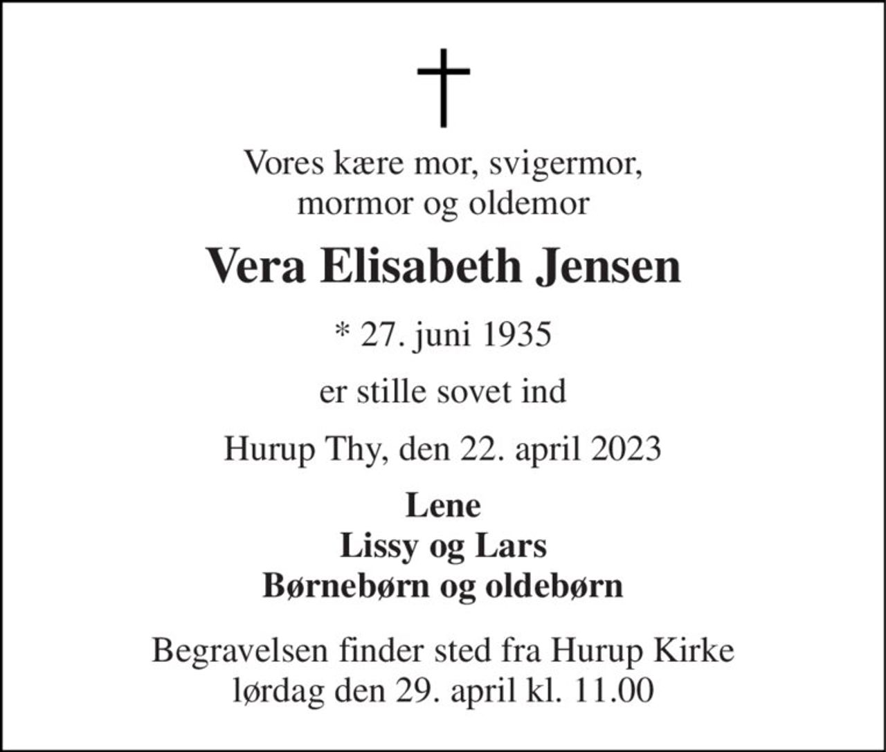 Vores kære mor, svigermor, mormor og oldemor 
Vera Elisabeth Jensen 
*​ 27. juni 1935 
er stille sovet ind 
Hurup Thy, den 22. april 2023 
Lene Lissy og Lars Børnebørn og oldebørn 
Begravelsen finder sted fra Hurup Kirke lørdag den 29. april kl. 11.00