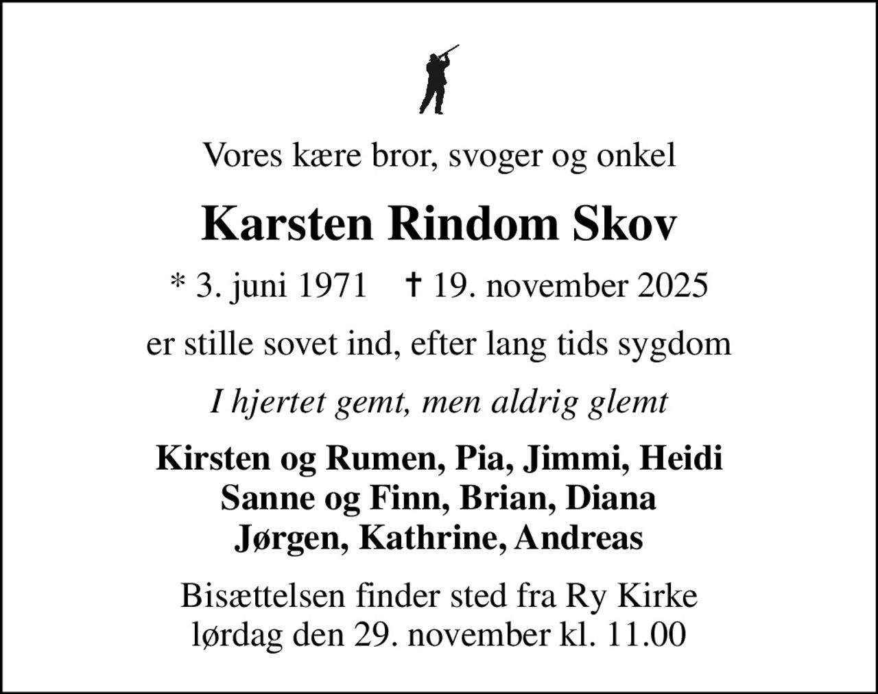 Vores kære bror, svoger og onkel
Karsten Rindom Skov
* 3. juni 1971    ✝ 19. november 2025
er stille sovet ind, efter lang tids sygdom
I hjertet gemt, men aldrig glemt
Kirsten og Rumen, Pia, Jimmi, Heidi Sanne og Finn, Brian, Diana Jørgen, Kathrine, Andreas
Bisættelsen finder sted fra Ry Kirke  lørdag den 29. november kl. 11.00