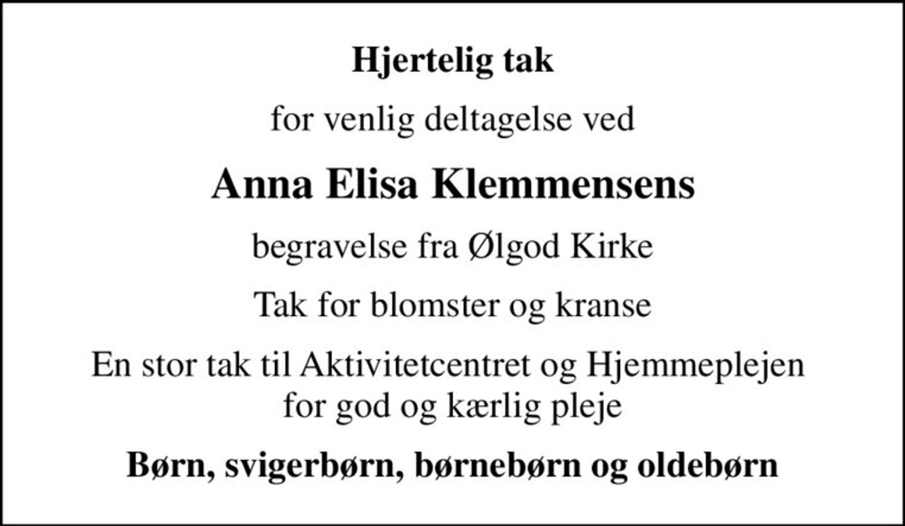 Hjertelig tak
for venlig deltagelse ved
Anna Elisa Klemmensens
begravelse fra Ølgod Kirke
Tak for blomster og kranse
En stor tak til Aktivitetcentret og Hjemmeplejen  for god og kærlig pleje
Børn, svigerbørn, børnebørn og oldebørn