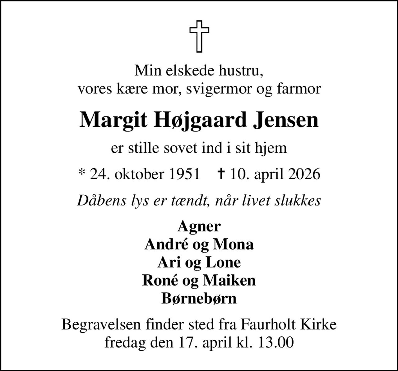 Min elskede hustru, vores kære mor, svigermor og farmor
Margit Højgaard Jensen
er stille sovet ind i sit hjem
* 24. oktober 1951    ✝ 10. april 2026
Dåbens lys er tændt, når livet slukkes
Agner André og Mona Ari og Lone Roné og Maiken Børnebørn
Begravelsen finder sted fra Faurholt Kirke  fredag den 17. april kl. 13.00