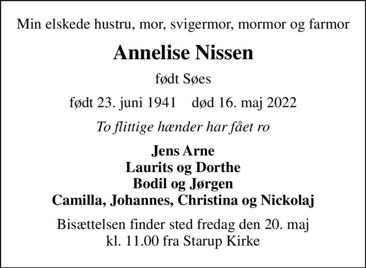 Min elskede hustru, mor, svigermor, mormor og farmor
Annelise Nissen
født Søes
født 23. juni 1941    død 16. maj 2022
To flittige hænder har fået ro
Jens Arne Laurits og Dorthe Bodil og Jørgen Camilla, Johannes, Christina og Nickolaj
Bisættelsen finder sted fredag den 20. maj kl. 11.00 fra Starup Kirke