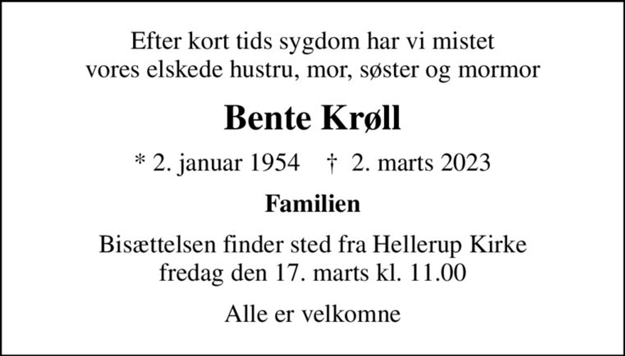 Efter kort tids sygdom har vi mistet vores elskede hustru, mor, søster og mormor
Bente Krøll
* 2. januar 1954    ✝ 2. marts 2023
Familien
Bisættelsen finder sted fra Hellerup Kirke  fredag den 17. marts kl. 11.00 
Alle er velkomne