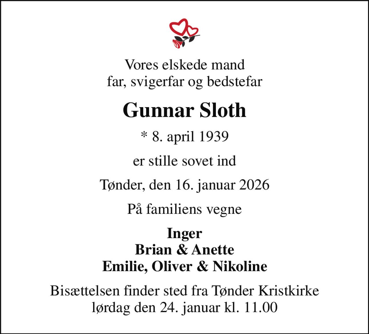 Vores elskede mand far, svigerfar og bedstefar
Gunnar Sloth
* 8. april 1939
er stille sovet ind
Tønder, den 16. januar 2026
På familiens vegne
Inger Brian & Anette Emilie, Oliver & Nikoline
Bisættelsen finder sted fra Tønder Kristkirke  lørdag den 24. januar kl. 11.00